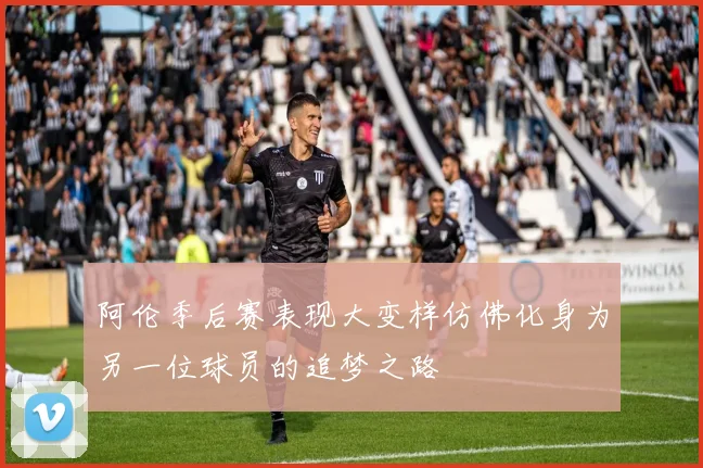 阿伦季后赛表现大变样仿佛化身为另一位球员的追梦之路