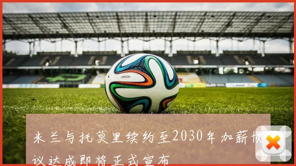 米兰与托莫里续约至2030年加薪协议达成即将正式宣布