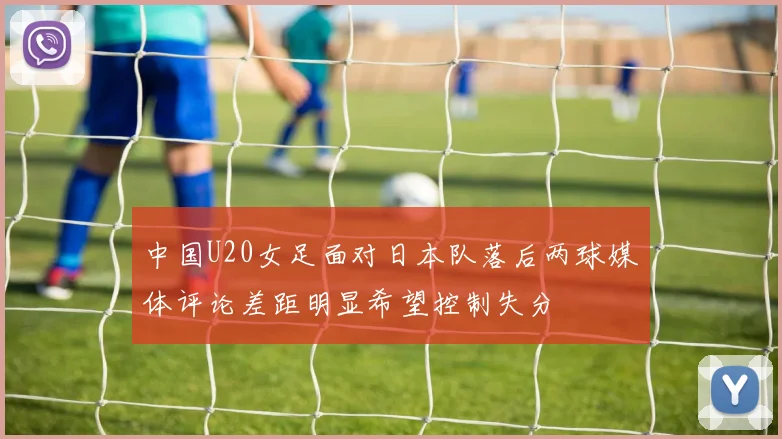 中国U20女足面对日本队落后两球媒体评论差距明显希望控制失分