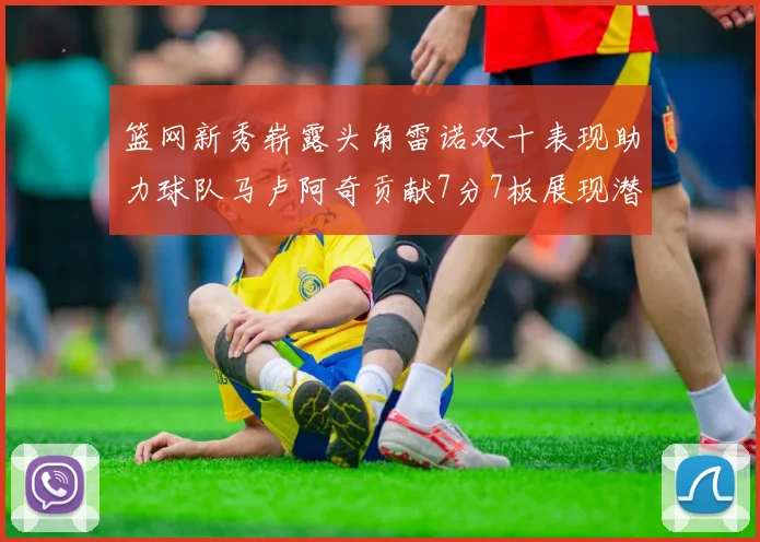 篮网新秀崭露头角雷诺双十表现助力球队马卢阿奇贡献7分7板展现潜力