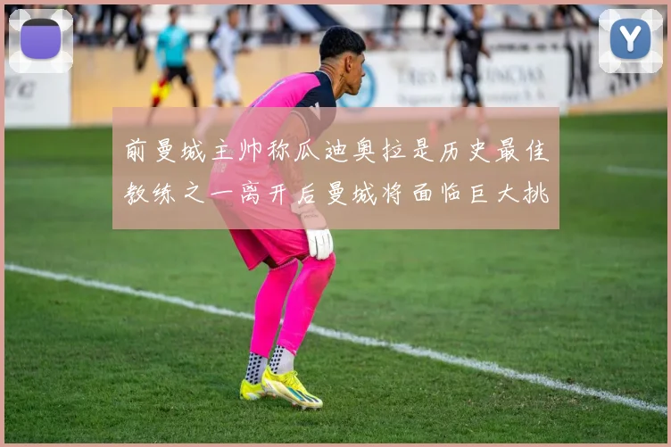 前曼城主帅称瓜迪奥拉是历史最佳教练之一离开后曼城将面临巨大挑战
