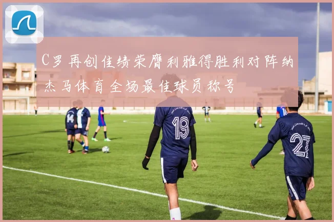 C罗再创佳绩荣膺利雅得胜利对阵纳杰马体育全场最佳球员称号