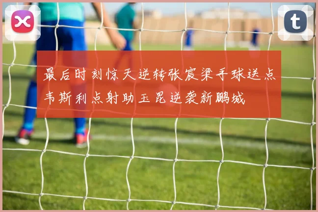 最后时刻惊天逆转张宸梁手球送点韦斯利点射助玉昆逆袭新鹏城