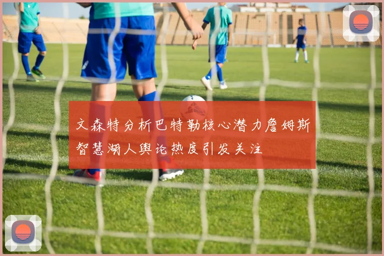 文森特分析巴特勒核心潜力詹姆斯智慧湖人舆论热度引发关注