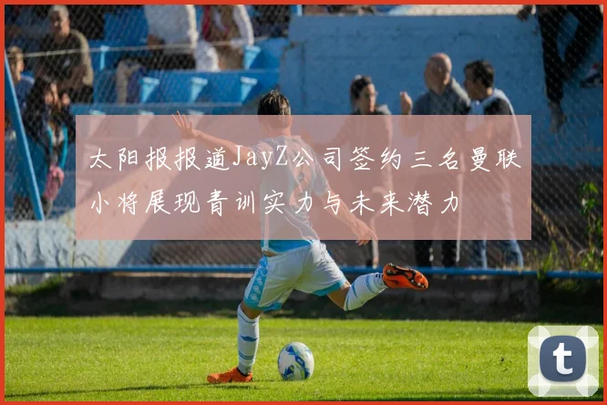 太阳报报道JayZ公司签约三名曼联小将展现青训实力与未来潜力