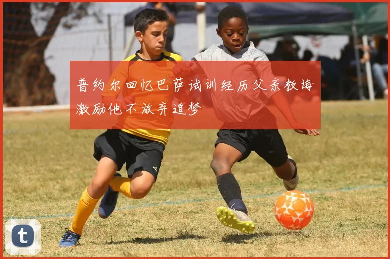 普约尔回忆巴萨试训经历父亲教诲激励他不放弃追梦